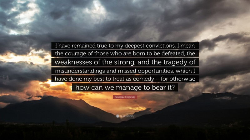 Penelope Fitzgerald Quote: “I have remained true to my deepest convictions. I mean the courage of those who are born to be defeated, the weaknesses of the strong, and the tragedy of misunderstandings and missed opportunities, which I have done my best to treat as comedy – for otherwise how can we manage to bear it?”