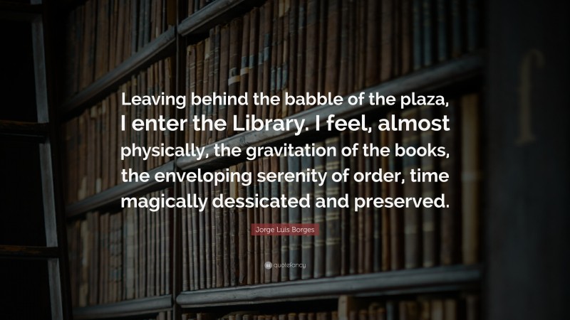 Jorge Luis Borges Quote: “Leaving behind the babble of the plaza, I enter the Library. I feel, almost physically, the gravitation of the books, the enveloping serenity of order, time magically dessicated and preserved.”