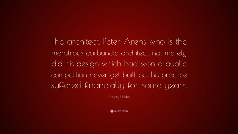Anthony Holden Quote: “The architect, Peter Arens who is the monstrous carbuncle architect, not merely did his design which had won a public competition never get built but his practice suffered financially for some years.”