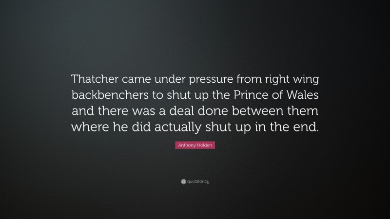 Anthony Holden Quote: “Thatcher came under pressure from right wing backbenchers to shut up the Prince of Wales and there was a deal done between them where he did actually shut up in the end.”