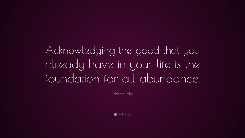 Eckhart Tolle Quote: “Acknowledging the good that you already have in your life is the foundation for all abundance.”