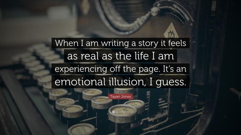 Tayari Jones Quote: “When I am writing a story it feels as real as the life I am experiencing off the page. It’s an emotional illusion, I guess.”