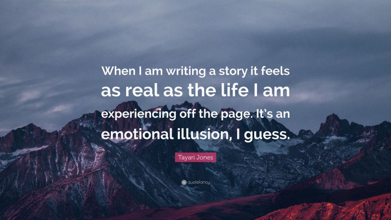 Tayari Jones Quote: “When I am writing a story it feels as real as the life I am experiencing off the page. It’s an emotional illusion, I guess.”