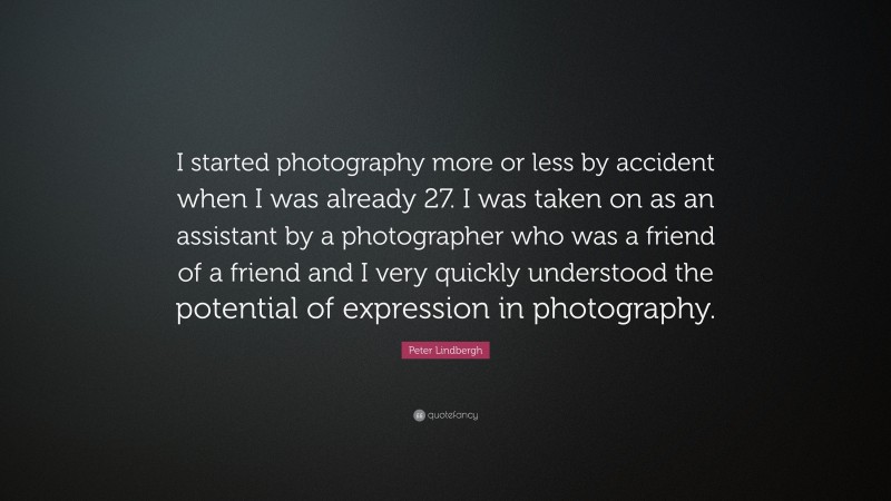 Peter Lindbergh Quote: “I started photography more or less by accident when I was already 27. I was taken on as an assistant by a photographer who was a friend of a friend and I very quickly understood the potential of expression in photography.”