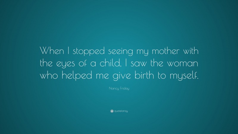 Nancy Friday Quote: “When I stopped seeing my mother with the eyes of a child, I saw the woman who helped me give birth to myself.”