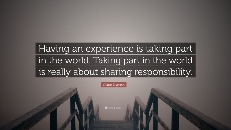 Olafur Eliasson Quote: “Having an experience is taking part in the world. Taking part in the world is really about sharing responsibility.”
