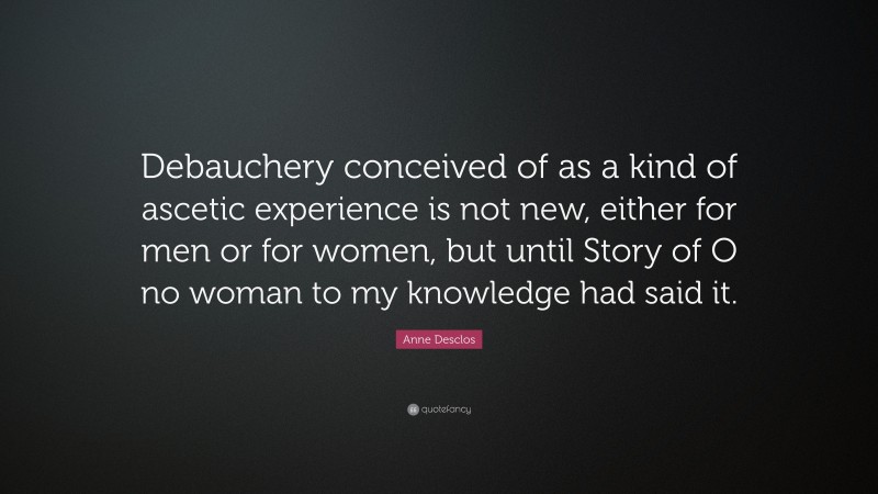 Anne Desclos Quote: “Debauchery conceived of as a kind of ascetic experience is not new, either for men or for women, but until Story of O no woman to my knowledge had said it.”