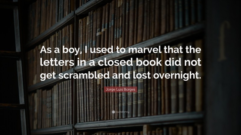 Jorge Luis Borges Quote: “As a boy, I used to marvel that the letters in a closed book did not get scrambled and lost overnight.”