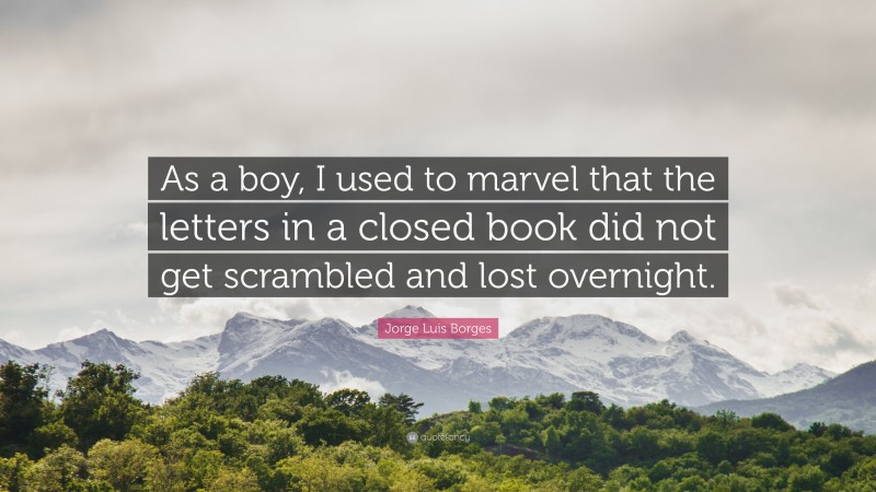 Jorge Luis Borges Quote: “As a boy, I used to marvel that the letters in a closed book did not get scrambled and lost overnight.”