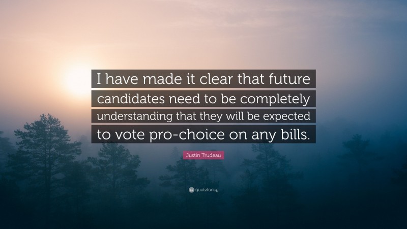 Justin Trudeau Quote: “I have made it clear that future candidates need to be completely understanding that they will be expected to vote pro-choice on any bills.”