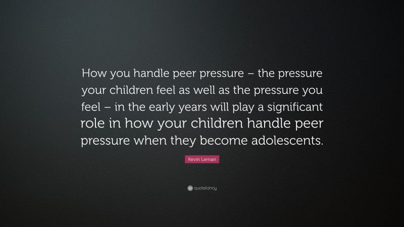 Kevin Leman Quote: “How you handle peer pressure – the pressure your children feel as well as the pressure you feel – in the early years will play a significant role in how your children handle peer pressure when they become adolescents.”