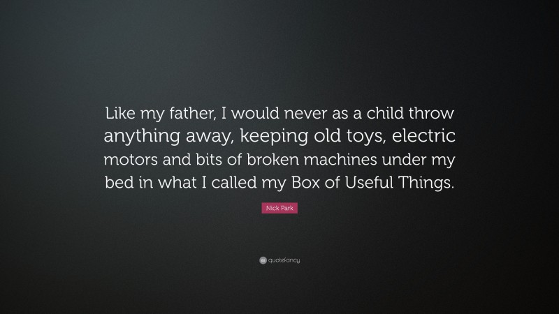 Nick Park Quote: “Like my father, I would never as a child throw anything away, keeping old toys, electric motors and bits of broken machines under my bed in what I called my Box of Useful Things.”