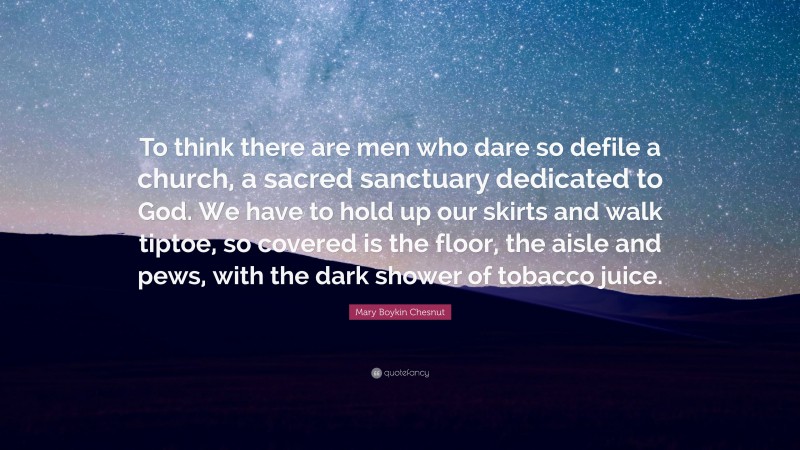 Mary Boykin Chesnut Quote: “To think there are men who dare so defile a church, a sacred sanctuary dedicated to God. We have to hold up our skirts and walk tiptoe, so covered is the floor, the aisle and pews, with the dark shower of tobacco juice.”