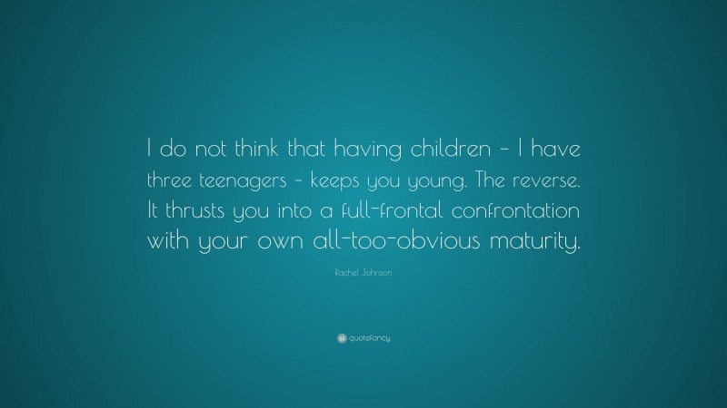 Rachel Johnson Quote: “I do not think that having children – I have three teenagers – keeps you young. The reverse. It thrusts you into a full-frontal confrontation with your own all-too-obvious maturity.”
