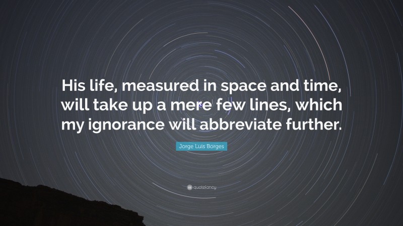 Jorge Luis Borges Quote: “His life, measured in space and time, will take up a mere few lines, which my ignorance will abbreviate further.”