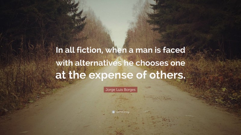Jorge Luis Borges Quote: “In all fiction, when a man is faced with alternatives he chooses one at the expense of others.”