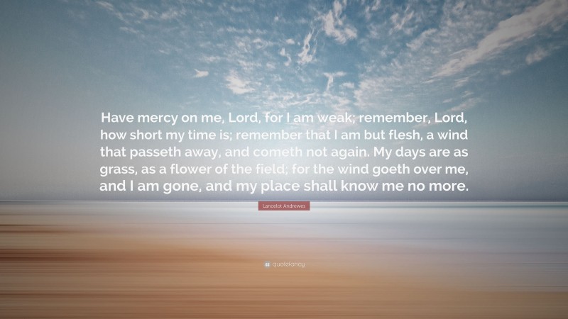 Lancelot Andrewes Quote: “Have mercy on me, Lord, for I am weak; remember, Lord, how short my time is; remember that I am but flesh, a wind that passeth away, and cometh not again. My days are as grass, as a flower of the field; for the wind goeth over me, and I am gone, and my place shall know me no more.”