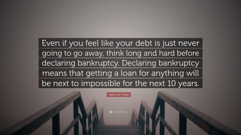 Alexa Von Tobel Quote: “Even if you feel like your debt is just never going to go away, think long and hard before declaring bankruptcy. Declaring bankruptcy means that getting a loan for anything will be next to impossible for the next 10 years.”