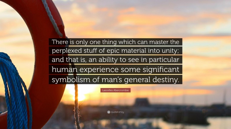 Lascelles Abercrombie Quote: “There is only one thing which can master the perplexed stuff of epic material into unity; and that is, an ability to see in particular human experience some significant symbolism of man’s general destiny.”