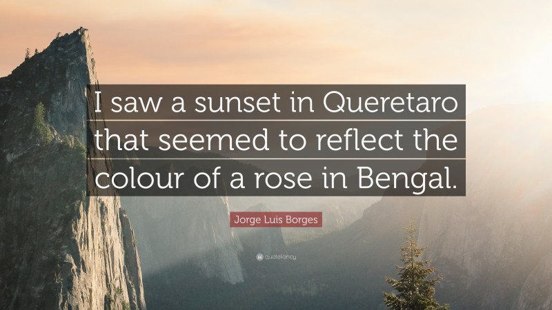 Jorge Luis Borges Quote: “I saw a sunset in Queretaro that seemed to reflect the colour of a rose in Bengal.”