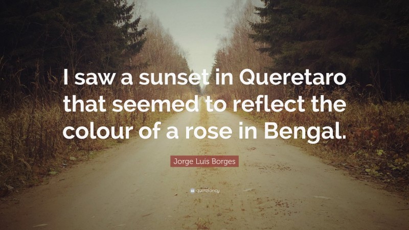 Jorge Luis Borges Quote: “I saw a sunset in Queretaro that seemed to reflect the colour of a rose in Bengal.”
