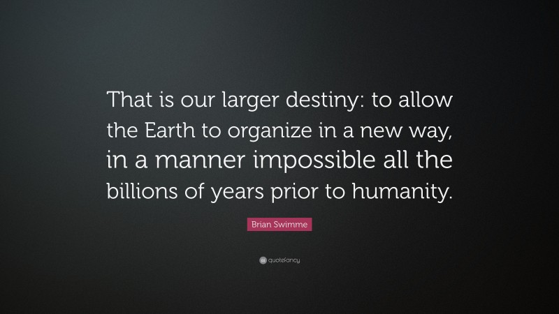 Brian Swimme Quote: “That is our larger destiny: to allow the Earth to organize in a new way, in a manner impossible all the billions of years prior to humanity.”