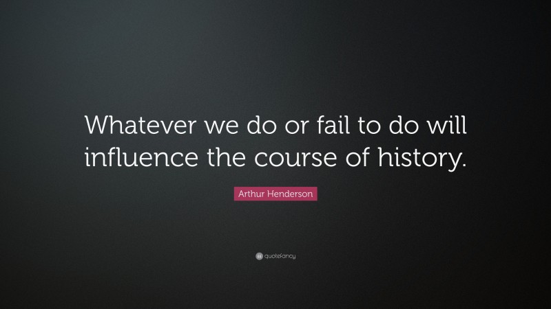 Arthur Henderson Quote: “Whatever we do or fail to do will influence the course of history.”