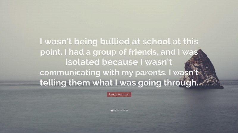Randy Harrison Quote: “I wasn’t being bullied at school at this point. I had a group of friends, and I was isolated because I wasn’t communicating with my parents. I wasn’t telling them what I was going through.”