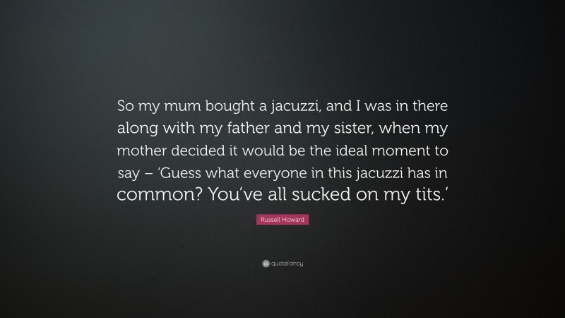 Russell Howard Quote: “So my mum bought a jacuzzi, and I was in there along with my father and my sister, when my mother decided it would be the ideal moment to say – ‘Guess what everyone in this jacuzzi has in common? You’ve all sucked on my tits.’”