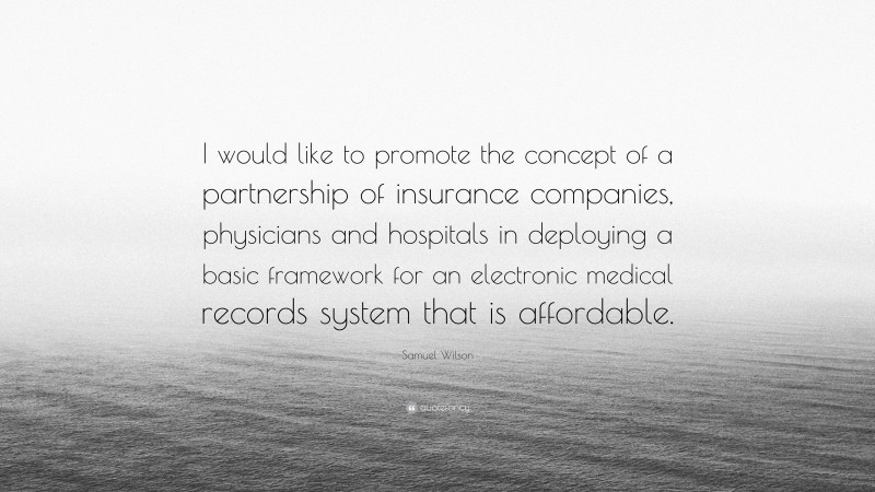 Samuel Wilson Quote: “I would like to promote the concept of a partnership of insurance companies, physicians and hospitals in deploying a basic framework for an electronic medical records system that is affordable.”