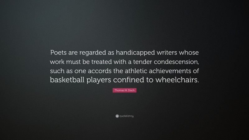 Thomas M. Disch Quote: “Poets are regarded as handicapped writers whose work must be treated with a tender condescension, such as one accords the athletic achievements of basketball players confined to wheelchairs.”