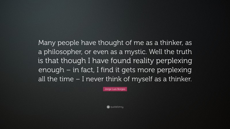 Jorge Luis Borges Quote: “Many people have thought of me as a thinker, as a philosopher, or even as a mystic. Well the truth is that though I have found reality perplexing enough – in fact, I find it gets more perplexing all the time – I never think of myself as a thinker.”