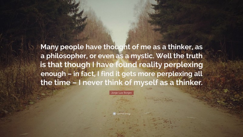 Jorge Luis Borges Quote: “Many people have thought of me as a thinker, as a philosopher, or even as a mystic. Well the truth is that though I have found reality perplexing enough – in fact, I find it gets more perplexing all the time – I never think of myself as a thinker.”