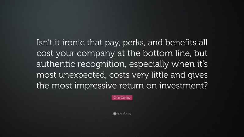 Chip Conley Quote: “Isn’t it ironic that pay, perks, and benefits all cost your company at the bottom line, but authentic recognition, especially when it’s most unexpected, costs very little and gives the most impressive return on investment?”
