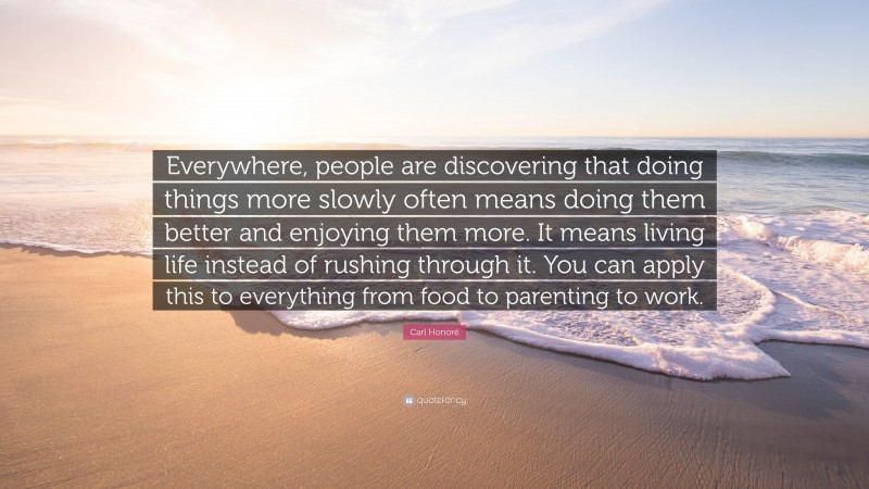 Carl Honoré Quote: “Everywhere, people are discovering that doing things more slowly often means doing them better and enjoying them more. It means living life instead of rushing through it. You can apply this to everything from food to parenting to work.”