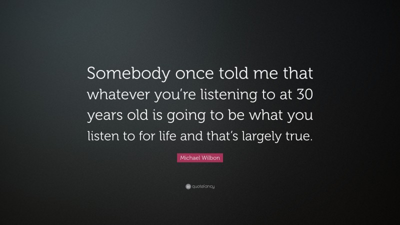 Michael Wilbon Quote: “Somebody once told me that whatever you’re listening to at 30 years old is going to be what you listen to for life and that’s largely true.”