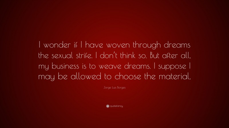 Jorge Luis Borges Quote: “I wonder if I have woven through dreams the sexual strife. I don’t think so. But after all, my business is to weave dreams. I suppose I may be allowed to choose the material.”