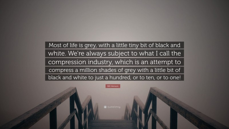 Bill Henson Quote: “Most of life is grey, with a little tiny bit of black and white. We’re always subject to what I call the compression industry, which is an attempt to compress a million shades of grey with a little bit of black and white to just a hundred, or to ten, or to one!”