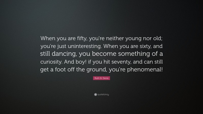 Ruth St. Denis Quote: “When you are fifty, you’re neither young nor old; you’re just uninteresting. When you are sixty, and still dancing, you become something of a curiosity. And boy! if you hit seventy, and can still get a foot off the ground, you’re phenomenal!”