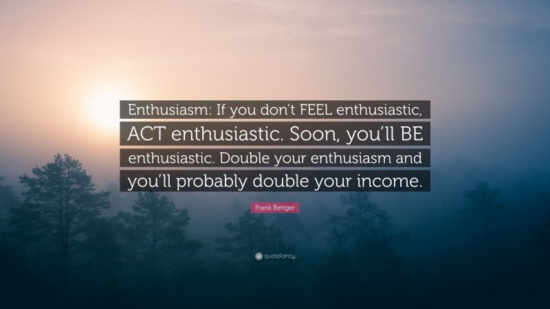 Frank Bettger Quote: “Enthusiasm: If you don’t FEEL enthusiastic, ACT enthusiastic. Soon, you’ll BE enthusiastic. Double your enthusiasm and you’ll probably double your income.”