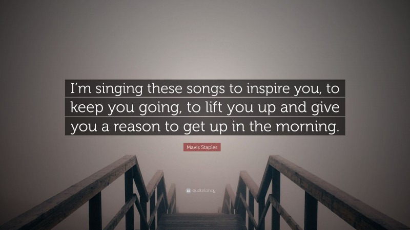Mavis Staples Quote: “I’m singing these songs to inspire you, to keep you going, to lift you up and give you a reason to get up in the morning.”