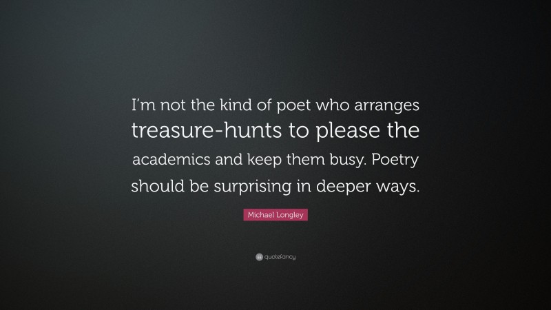 Michael Longley Quote: “I’m not the kind of poet who arranges treasure-hunts to please the academics and keep them busy. Poetry should be surprising in deeper ways.”