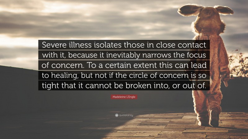 Madeleine L'Engle Quote: “Severe illness isolates those in close contact with it, because it inevitably narrows the focus of concern. To a certain extent this can lead to healing, but not if the circle of concern is so tight that it cannot be broken into, or out of.”