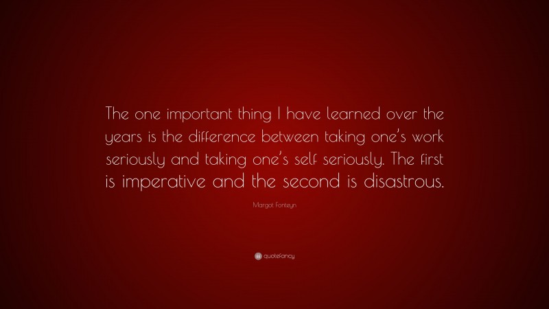 Margot Fonteyn Quote: “The one important thing I have learned over the years is the difference between taking one’s work seriously and taking one’s self seriously. The first is imperative and the second is disastrous.”