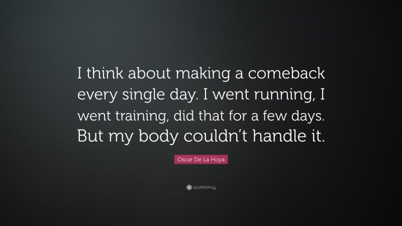 Oscar De La Hoya Quote: “I think about making a comeback every single day. I went running, I went training, did that for a few days. But my body couldn’t handle it.”