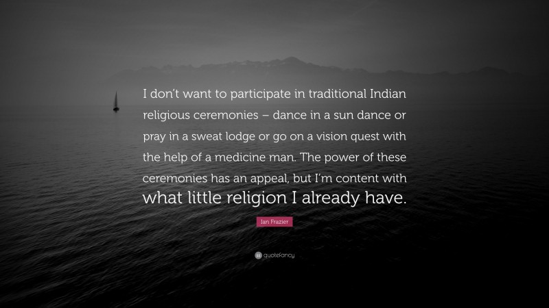 Ian Frazier Quote: “I don’t want to participate in traditional Indian religious ceremonies – dance in a sun dance or pray in a sweat lodge or go on a vision quest with the help of a medicine man. The power of these ceremonies has an appeal, but I’m content with what little religion I already have.”