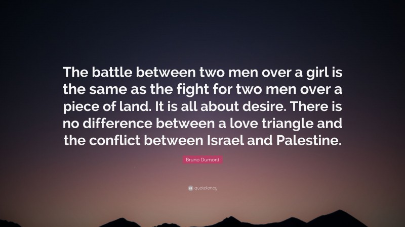 Bruno Dumont Quote: “The battle between two men over a girl is the same as the fight for two men over a piece of land. It is all about desire. There is no difference between a love triangle and the conflict between Israel and Palestine.”