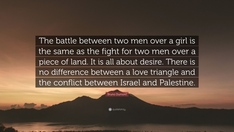 Bruno Dumont Quote: “The battle between two men over a girl is the same as the fight for two men over a piece of land. It is all about desire. There is no difference between a love triangle and the conflict between Israel and Palestine.”