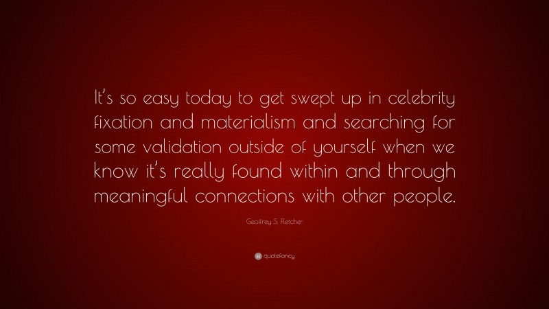 Geoffrey S. Fletcher Quote: “It’s so easy today to get swept up in celebrity fixation and materialism and searching for some validation outside of yourself when we know it’s really found within and through meaningful connections with other people.”