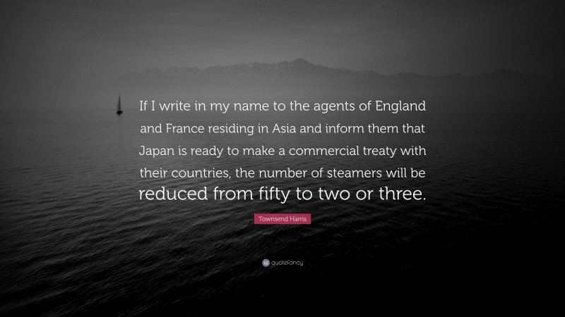 Townsend Harris Quote: “If I write in my name to the agents of England and France residing in Asia and inform them that Japan is ready to make a commercial treaty with their countries, the number of steamers will be reduced from fifty to two or three.”